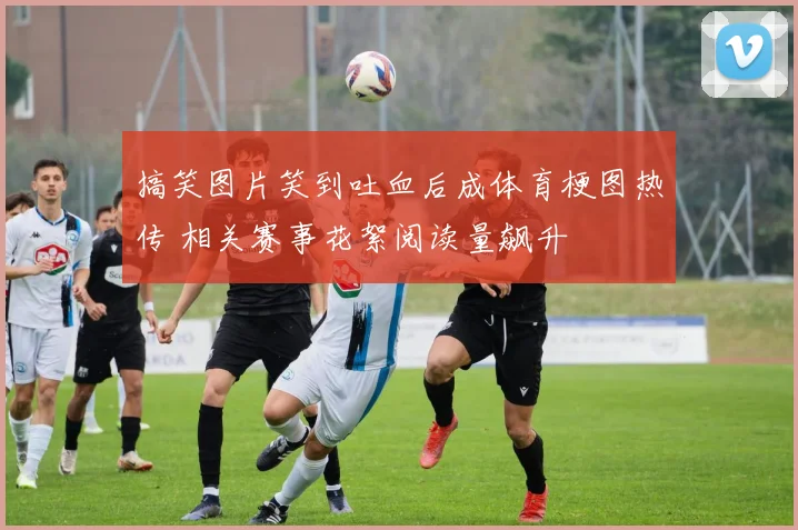 搞笑图片笑到吐血后成体育梗图热传 相关赛事花絮阅读量飙升