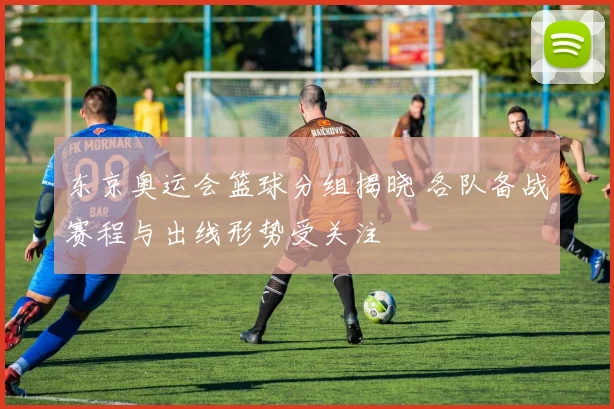 东京奥运会篮球分组揭晓 各队备战赛程与出线形势受关注