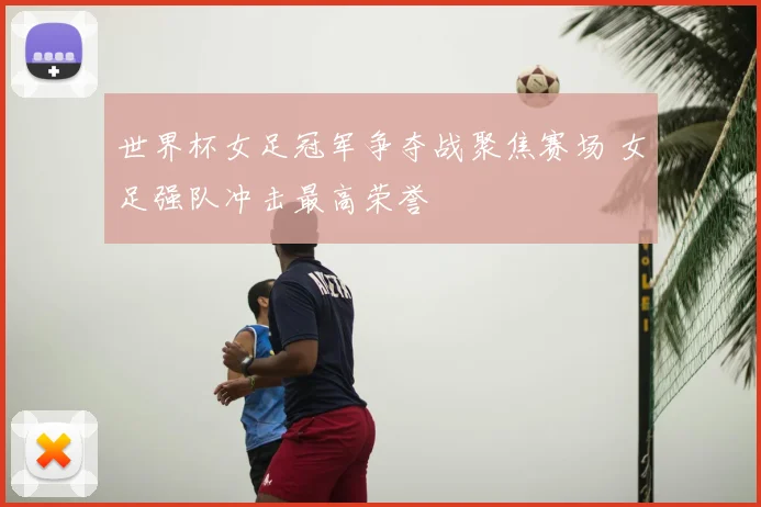世界杯女足冠军争夺战聚焦赛场 女足强队冲击最高荣誉