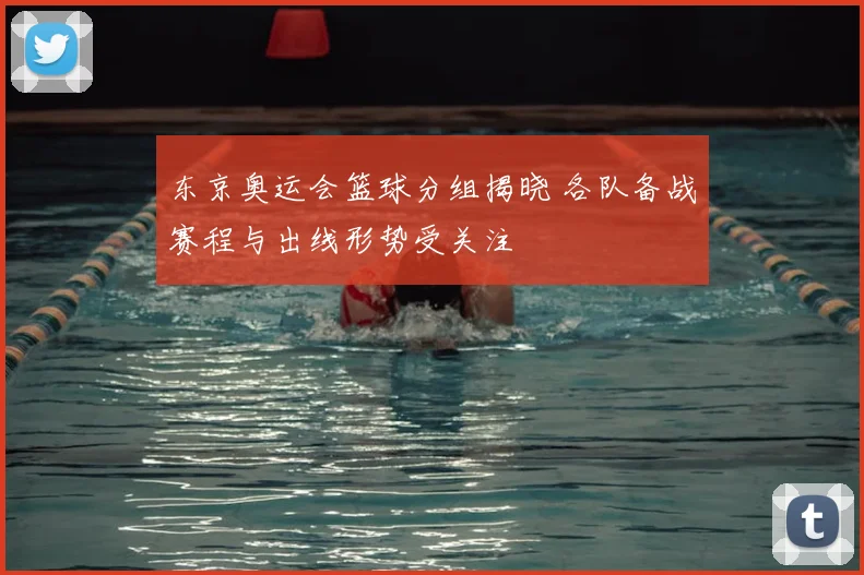 东京奥运会篮球分组揭晓 各队备战赛程与出线形势受关注
