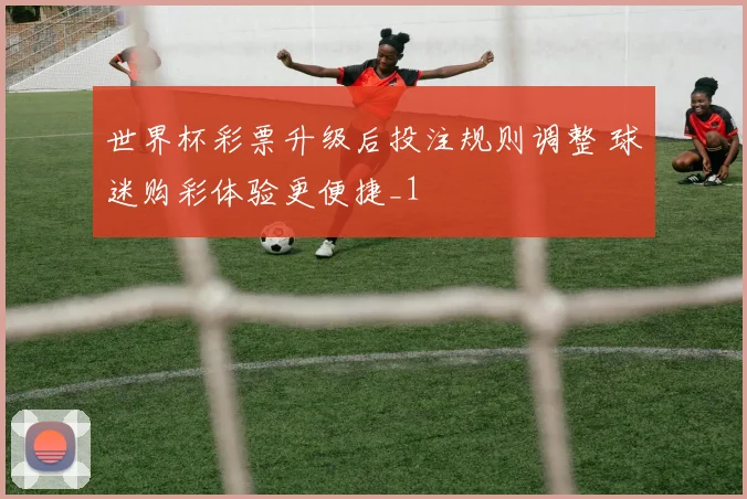 世界杯彩票升级后投注规则调整 球迷购彩体验更便捷_1