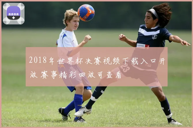 2018年世界杯决赛视频下载入口开放 赛事精彩回放可查看