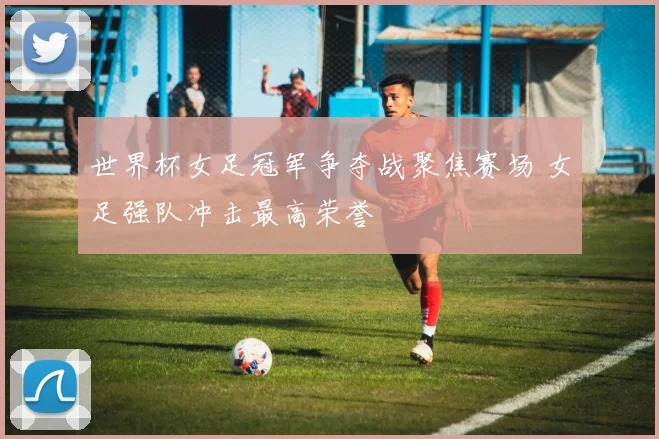 世界杯女足冠军争夺战聚焦赛场 女足强队冲击最高荣誉