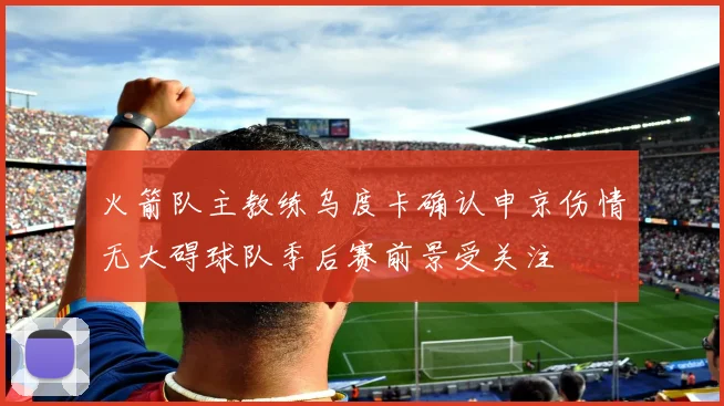 火箭队主教练乌度卡确认申京伤情无大碍球队季后赛前景受关注