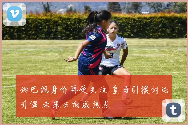 姆巴佩身价再受关注 皇马引援讨论升温 未来去向成焦点