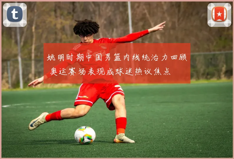 姚明时期中国男篮内线统治力回顾 奥运赛场表现成球迷热议焦点