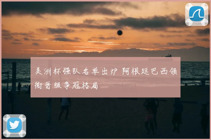 美洲杯强队名单出炉 阿根廷巴西领衔晋级争冠格局