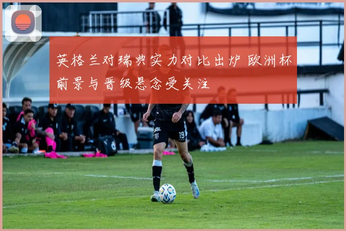 英格兰对瑞典实力对比出炉 欧洲杯前景与晋级悬念受关注