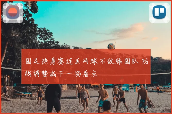 国足热身赛连丢两球不敌韩国队 防线调整成下一场看点