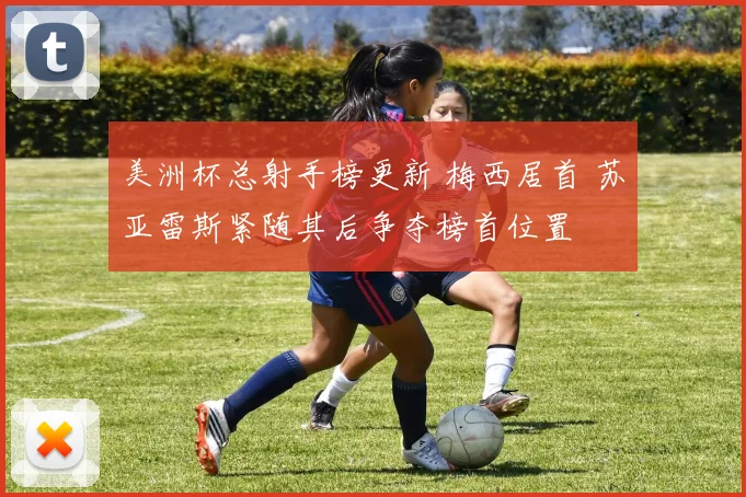 美洲杯总射手榜更新 梅西居首 苏亚雷斯紧随其后争夺榜首位置