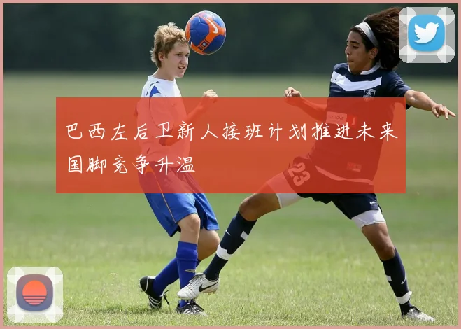 巴西左后卫新人接班计划推进未来国脚竞争升温