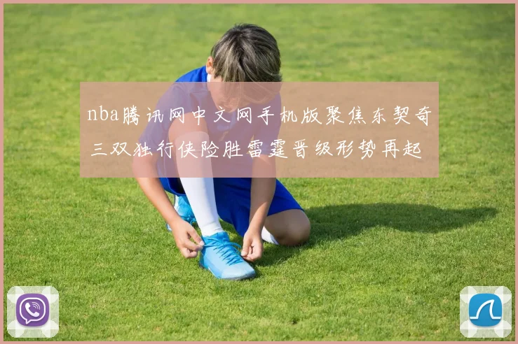 nba腾讯网中文网手机版聚焦东契奇三双独行侠险胜雷霆晋级形势再起变化