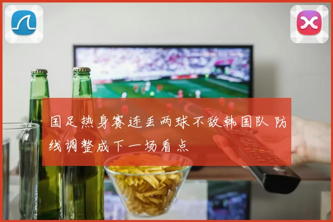 国足热身赛连丢两球不敌韩国队 防线调整成下一场看点