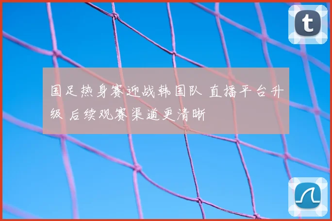国足热身赛迎战韩国队 直播平台升级 后续观赛渠道更清晰