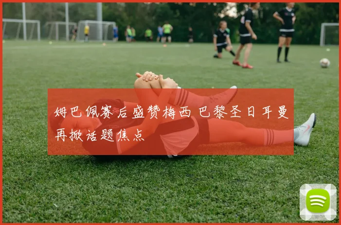 姆巴佩赛后盛赞梅西 巴黎圣日耳曼再掀话题焦点