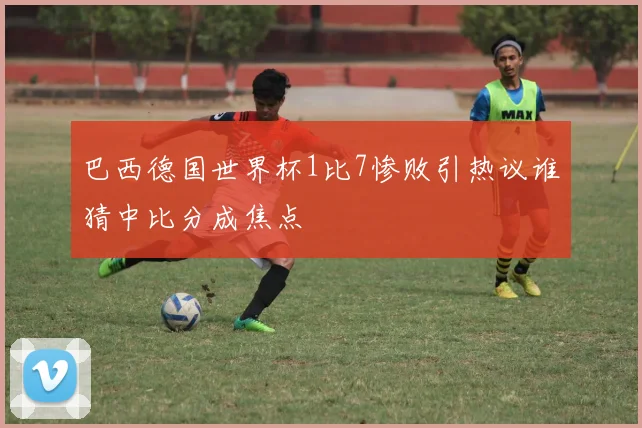 巴西德国世界杯1比7惨败引热议谁猜中比分成焦点