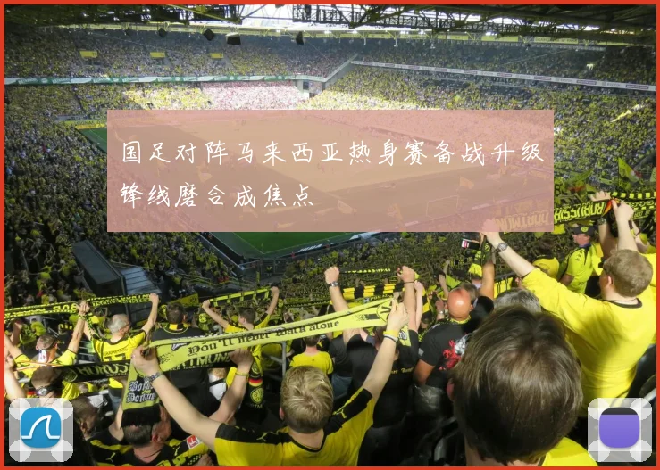 国足对阵马来西亚热身赛备战升级锋线磨合成焦点