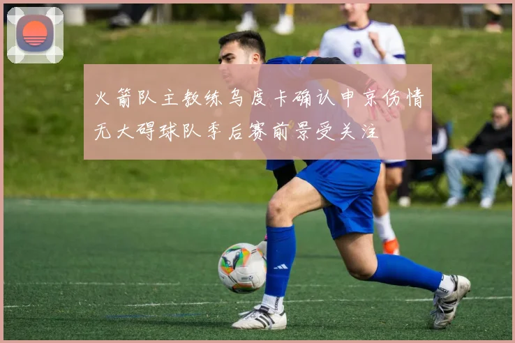 火箭队主教练乌度卡确认申京伤情无大碍球队季后赛前景受关注