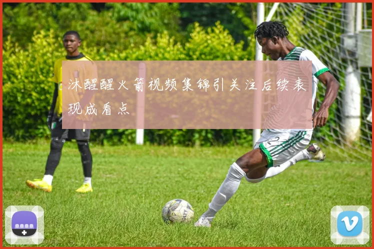 沐醒醒火箭视频集锦引关注后续表现成看点