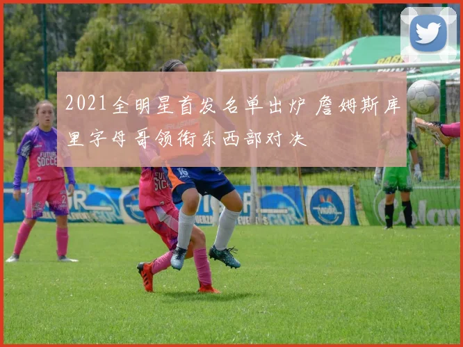 2021全明星首发名单出炉 詹姆斯库里字母哥领衔东西部对决
