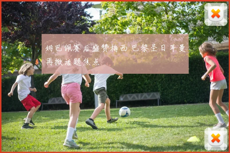 姆巴佩赛后盛赞梅西 巴黎圣日耳曼再掀话题焦点