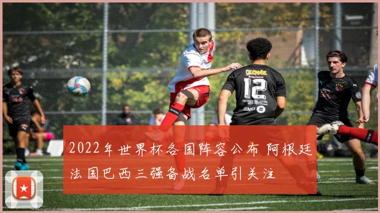 2022年世界杯各国阵容公布 阿根廷法国巴西三强备战名单引关注