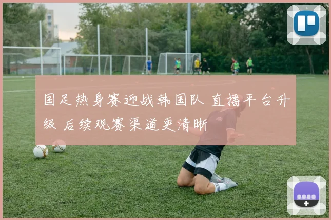 国足热身赛迎战韩国队 直播平台升级 后续观赛渠道更清晰