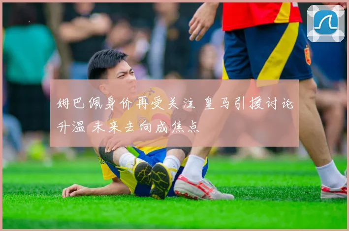 姆巴佩身价再受关注 皇马引援讨论升温 未来去向成焦点