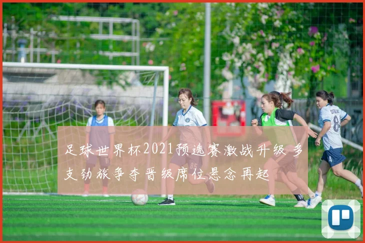 足球世界杯2021预选赛激战升级 多支劲旅争夺晋级席位悬念再起