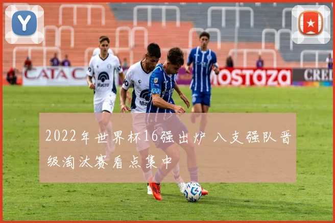 2022年世界杯16强出炉 八支强队晋级淘汰赛看点集中