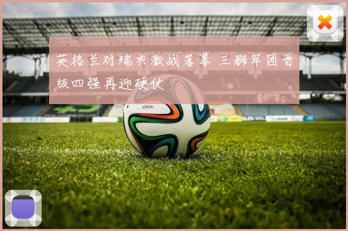 英格兰对瑞典激战落幕 三狮军团晋级四强再迎硬仗