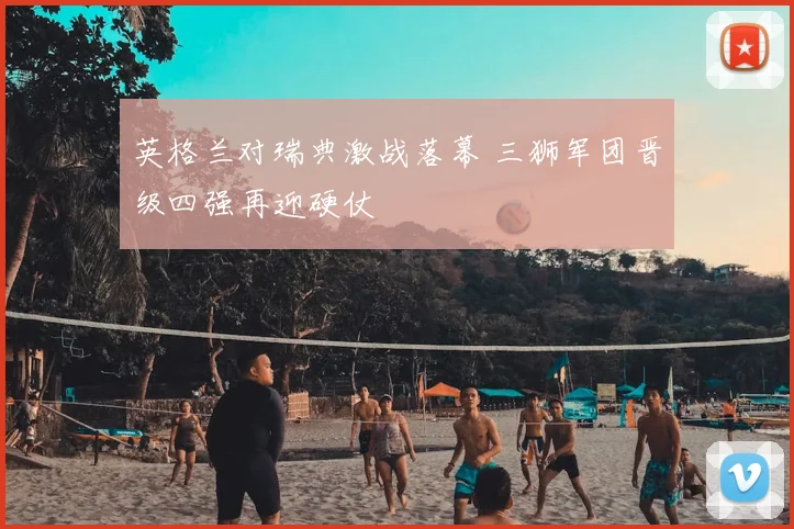 英格兰对瑞典激战落幕 三狮军团晋级四强再迎硬仗