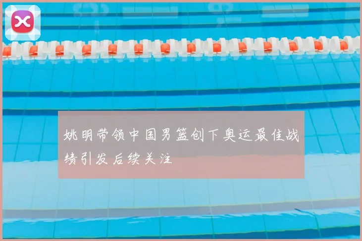 姚明带领中国男篮创下奥运最佳战绩引发后续关注