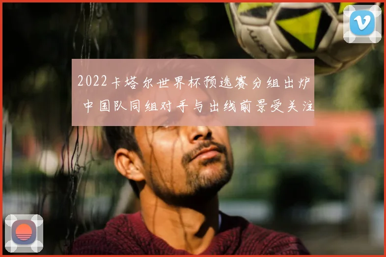 2022卡塔尔世界杯预选赛分组出炉 中国队同组对手与出线前景受关注